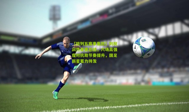 【排列五赛事集团】刘祝润热身赛总结，六场高强度对抗助节奏提升，国足新星蓄力待发