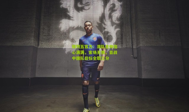 排列五官方：澳队主帅信心满满，客场无惧，首战中国队目标全取三分