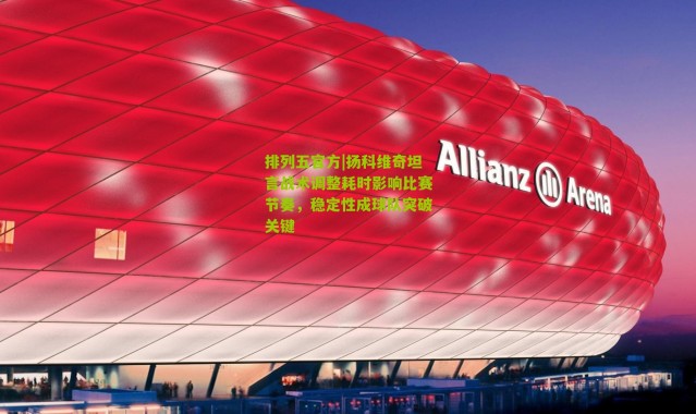 排列五官方|扬科维奇坦言战术调整耗时影响比赛节奏，稳定性成球队突破关键