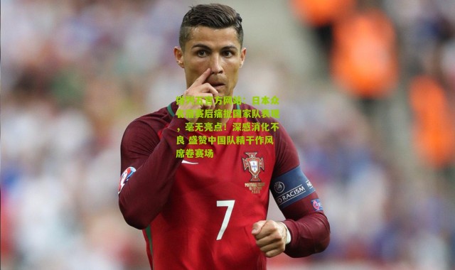 排列五官方网站：日本众名宿赛后痛批国家队表现，毫无亮点！深感消化不良 盛赞中国队精干作风席卷赛场