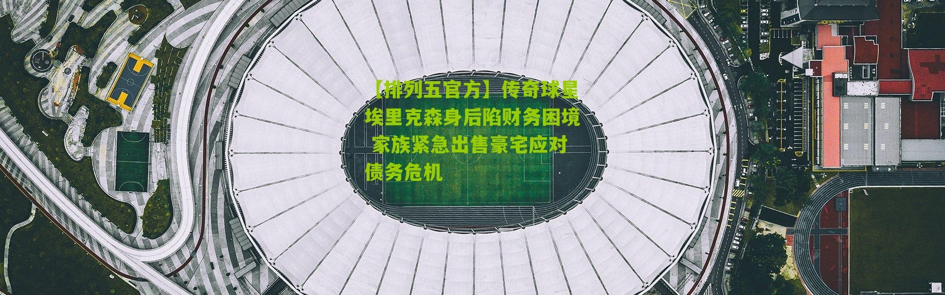 【排列五官方】传奇球星埃里克森身后陷财务困境 家族紧急出售豪宅应对债务危机