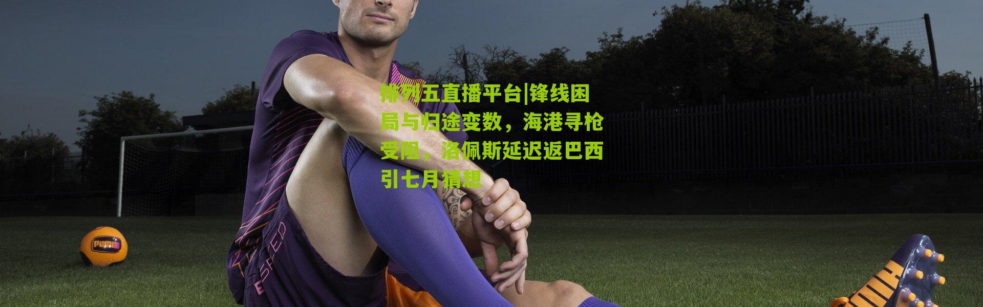 排列五直播平台|锋线困局与归途变数，海港寻枪受阻，洛佩斯延迟返巴西引七月猜想