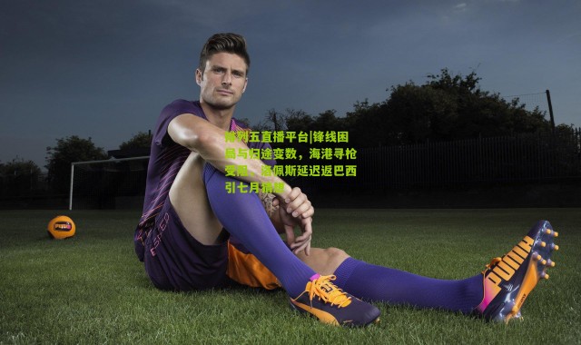 排列五直播平台|锋线困局与归途变数，海港寻枪受阻，洛佩斯延迟返巴西引七月猜想