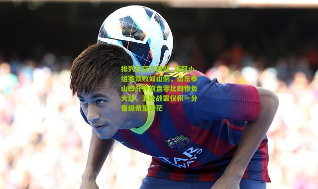 排列五官方网站_亚冠小组赛溃败如山倒，山东泰山四分钟崩盘零比四惨负大邱，五轮战罢仅积一分晋级希望渺茫