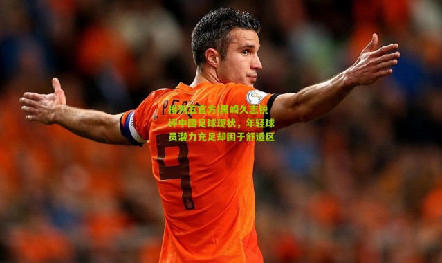 排列五官方|黑崎久志锐评中国足球现状，年轻球员潜力充足却困于舒适区