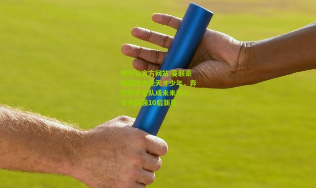 排列五官方网站|曼联豪赠超跑力挽天才少年，弃巴萨梦留队成未来核心，誉为最强10后新星