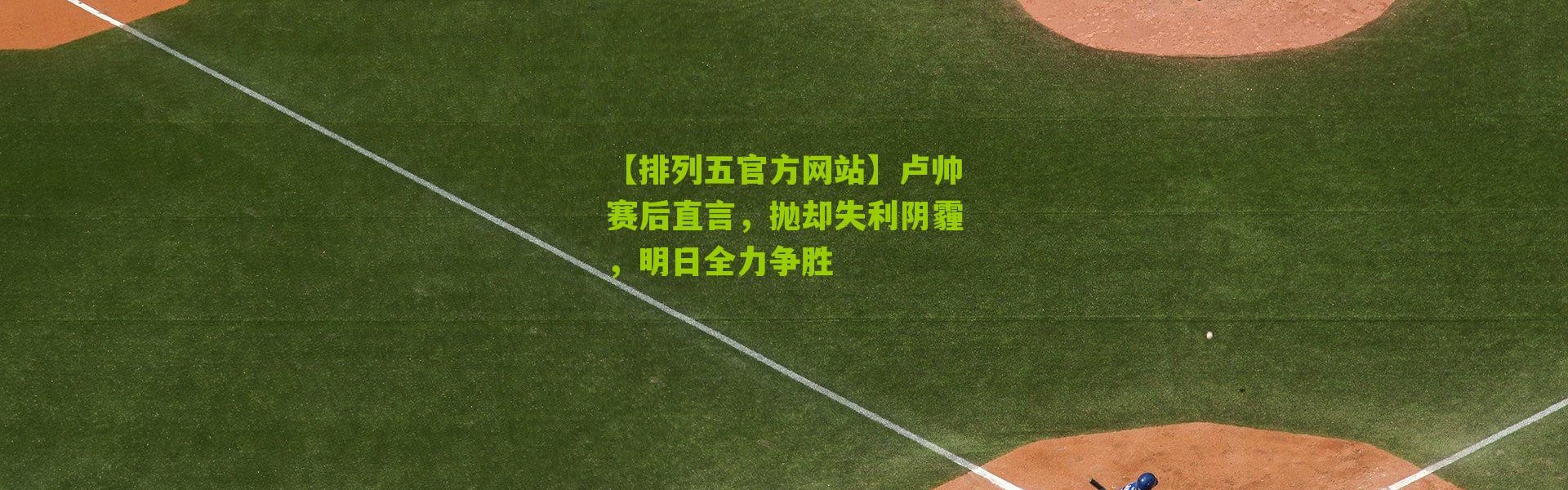 【排列五官方网站】卢帅赛后直言，抛却失利阴霾，明日全力争胜